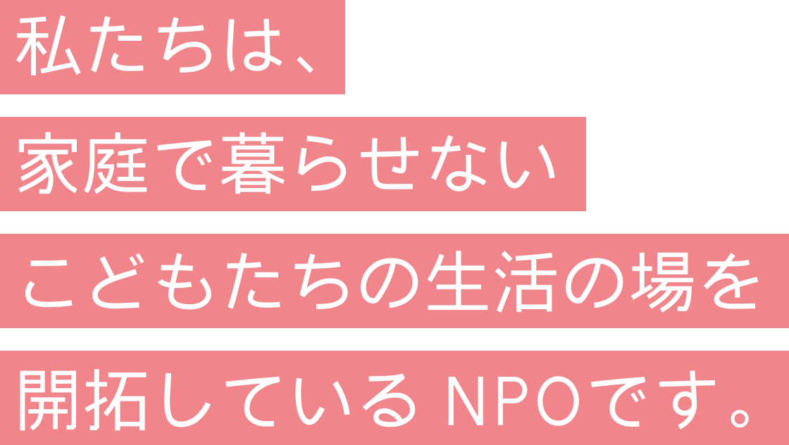 私たちは、家庭で暮らせないこどもたちの生活の場を開拓している NPOです。